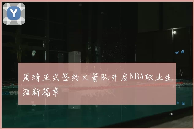 周琦正式签约火箭队开启NBA职业生涯新篇章