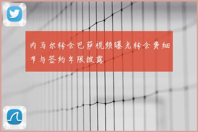 内马尔转会巴萨视频曝光转会费细节与签约年限披露