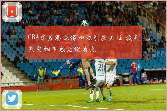 CBA季后赛录像回放引发关注 裁判判罚细节成后续看点