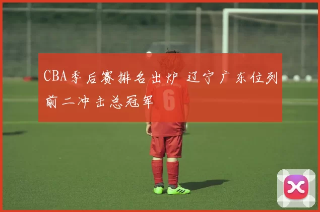 CBA季后赛排名出炉 辽宁广东位列前二冲击总冠军