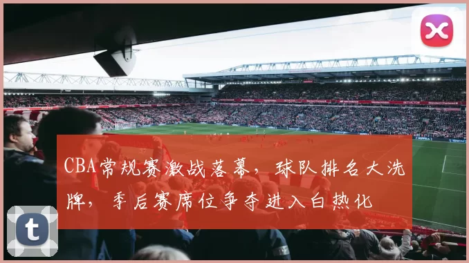 CBA常规赛激战落幕，球队排名大洗牌，季后赛席位争夺进入白热化