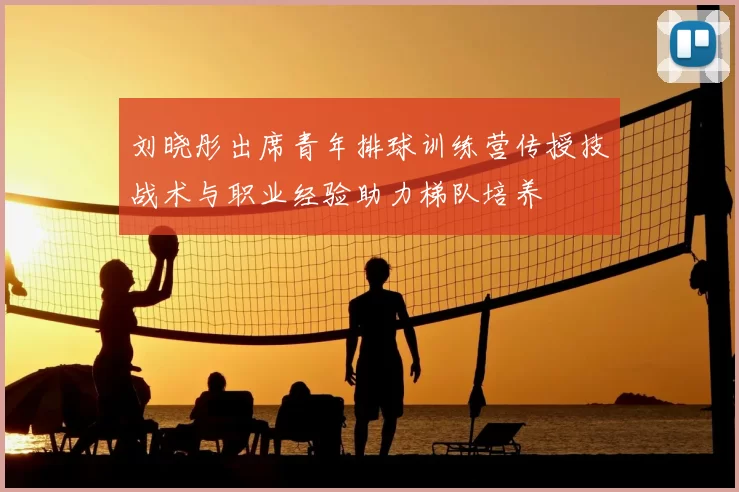 刘晓彤出席青年排球训练营传授技战术与职业经验助力梯队培养