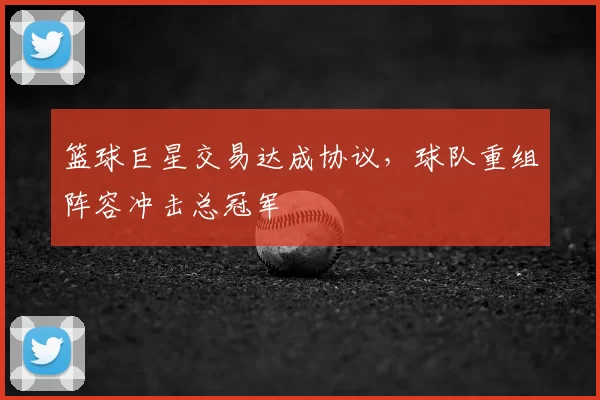 篮球巨星交易达成协议,球队重组阵容冲击总冠军