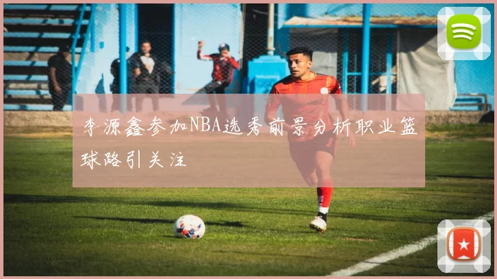 李源鑫参加NBA选秀前景分析职业篮球路引关注