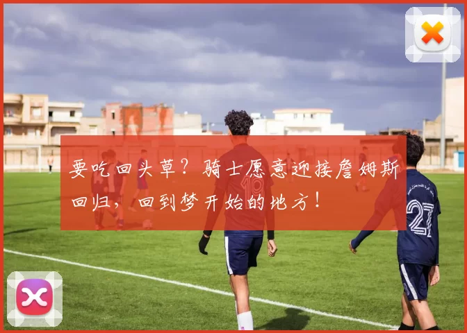 要吃回头草?骑士愿意迎接詹姆斯回归,回到梦开始的地方!