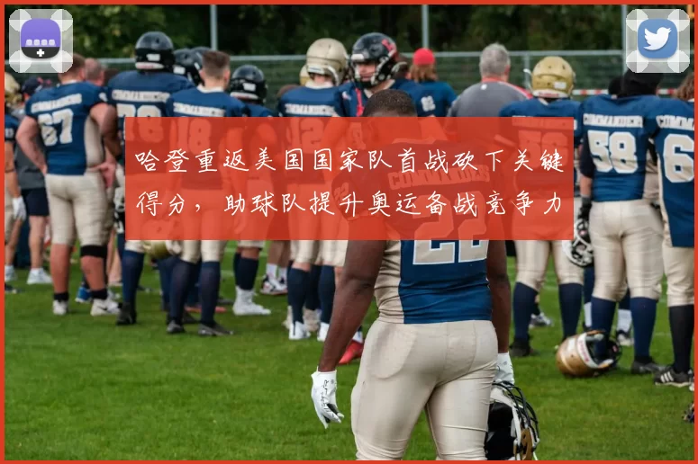 哈登重返美国国家队首战砍下关键得分，助球队提升奥运备战竞争力