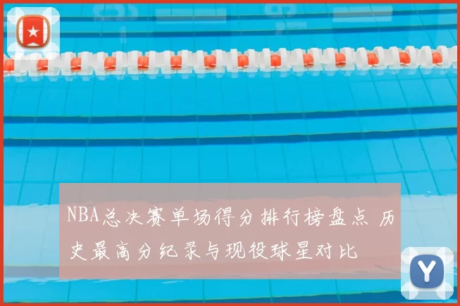 NBA总决赛单场得分排行榜盘点 历史最高分纪录与现役球星对比