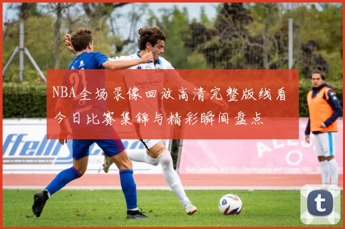 NBA全场录像回放高清完整版线看 今日比赛集锦与精彩瞬间盘点