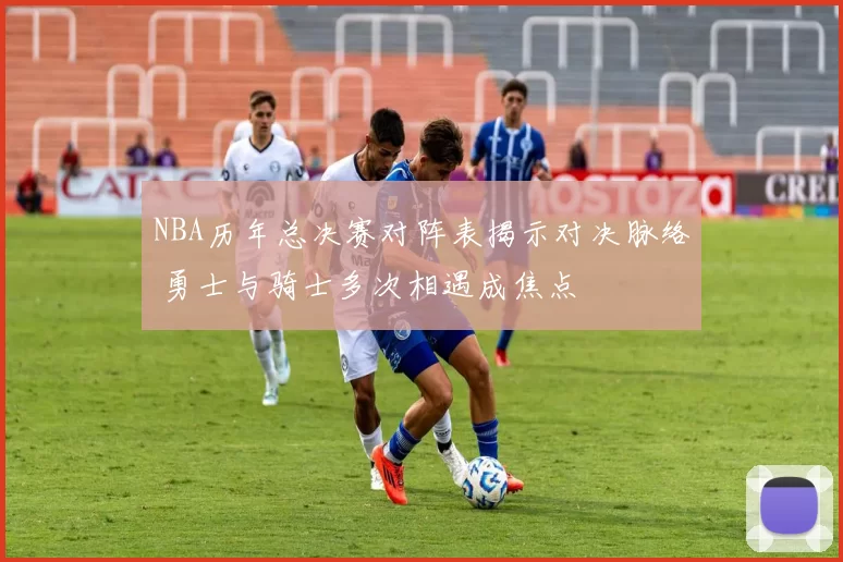 NBA历年总决赛对阵表揭示对决脉络 勇士与骑士多次相遇成焦点