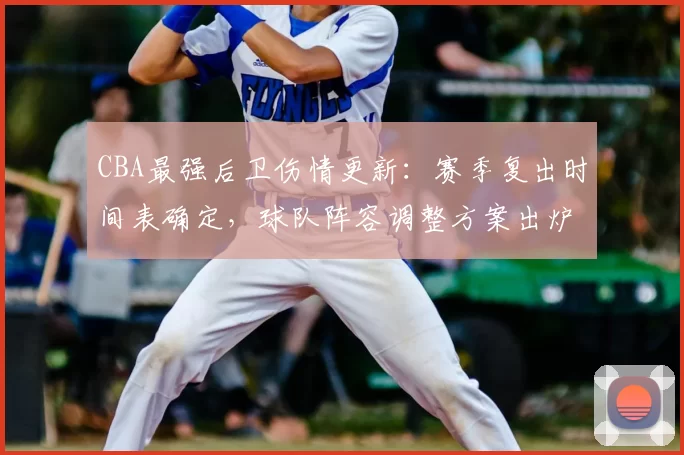 CBA最强后卫伤情更新:赛季复出时间表确定,球队阵容调整方案出炉