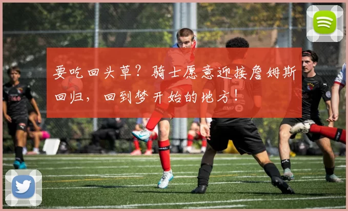 要吃回头草?骑士愿意迎接詹姆斯回归,回到梦开始的地方!