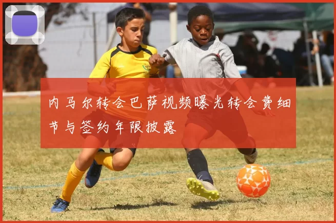 内马尔转会巴萨视频曝光转会费细节与签约年限披露