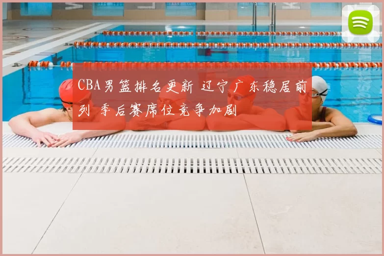 CBA男篮排名更新 辽宁广东稳居前列 季后赛席位竞争加剧