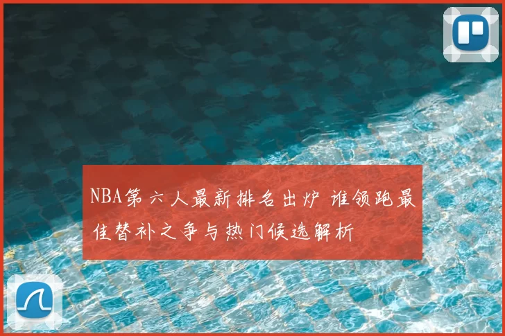 NBA第六人最新排名出炉 谁领跑最佳替补之争与热门候选解析