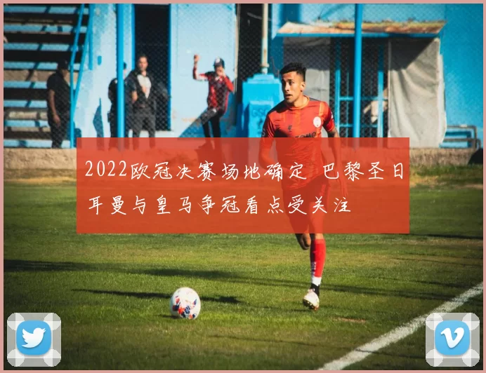 2022欧冠决赛场地确定 巴黎圣日耳曼与皇马争冠看点受关注