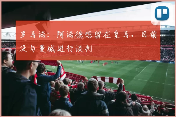 罗马诺：阿诺德想留在皇马，目前没与曼城进行谈判