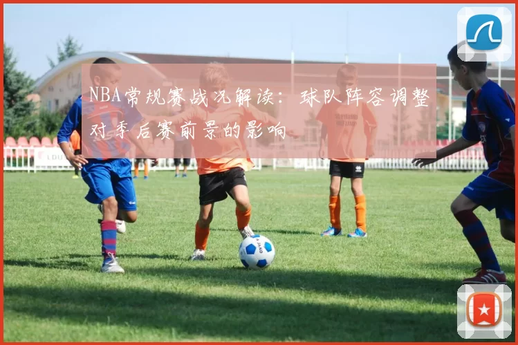 NBA常规赛战况解读:球队阵容调整对季后赛前景的影响
