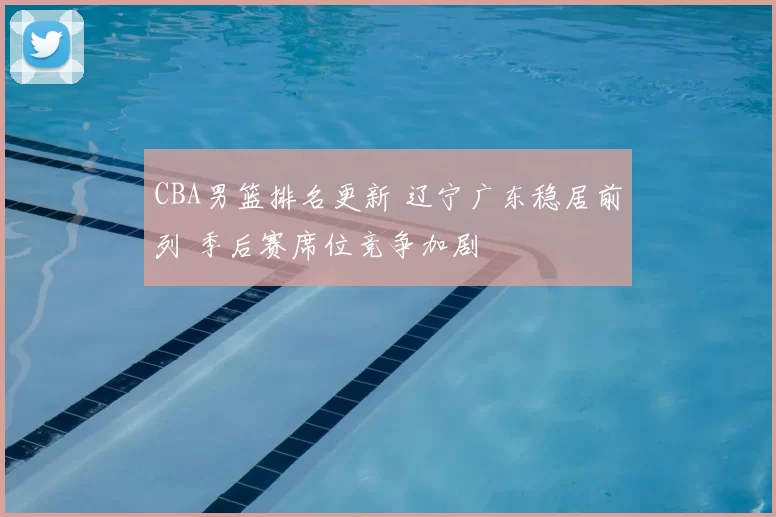 CBA男篮排名更新 辽宁广东稳居前列 季后赛席位竞争加剧