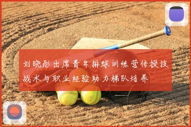 刘晓彤出席青年排球训练营传授技战术与职业经验助力梯队培养