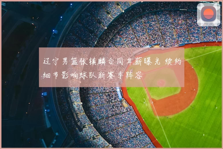 辽宁男篮张镇麟合同年薪曝光 续约细节影响球队新赛季阵容