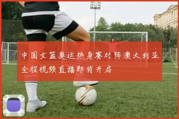 中国女篮奥运热身赛对阵澳大利亚全程视频直播即将开启