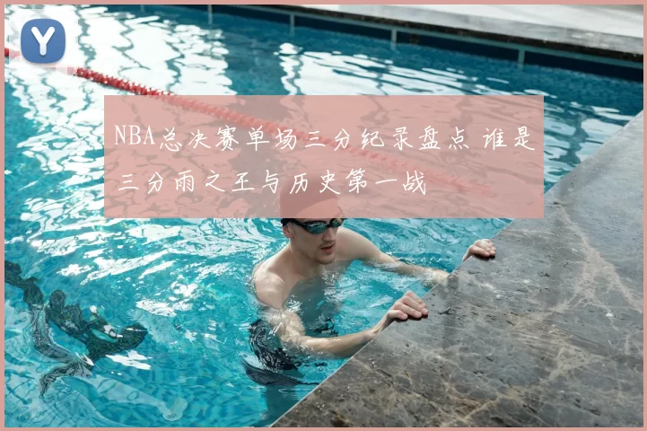 NBA总决赛单场三分纪录盘点 谁是三分雨之王与历史第一战