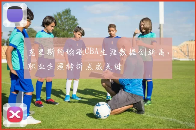 克里斯约翰逊CBA生涯数据创新高，职业生涯转折点成关键