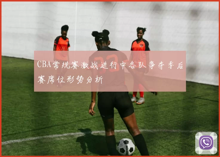 CBA常规赛激战进行中各队争夺季后赛席位形势分析