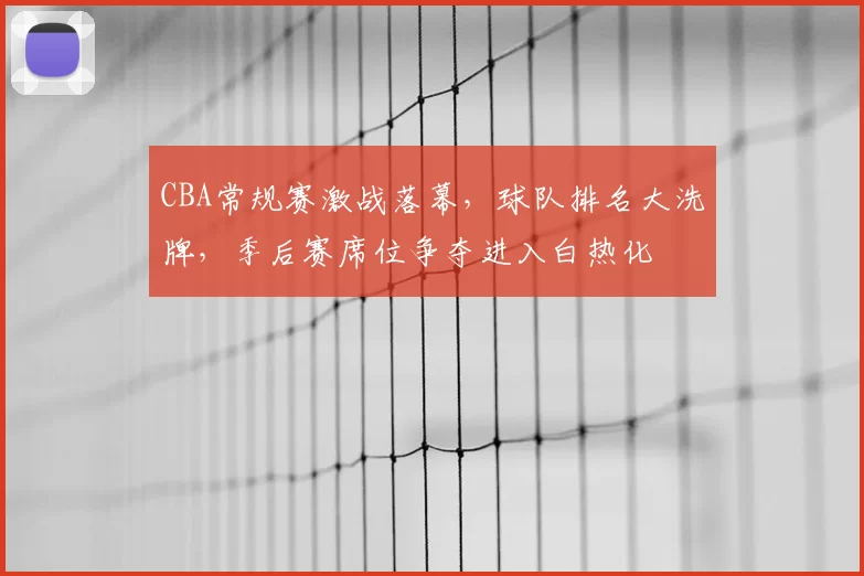 CBA常规赛激战落幕,球队排名大洗牌,季后赛席位争夺进入白热化