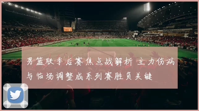 男篮联季后赛焦点战解析 主力伤病与临场调整成系列赛胜负关键