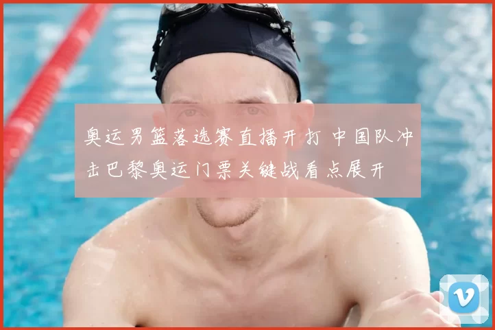 奥运男篮落选赛直播开打 中国队冲击巴黎奥运门票关键战看点展开