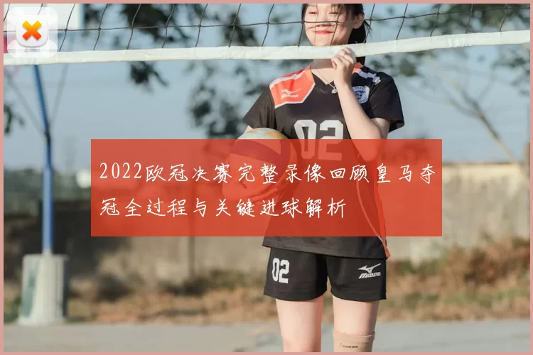 2022欧冠决赛完整录像回顾皇马夺冠全过程与关键进球解析