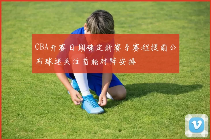 CBA开赛日期确定新赛季赛程提前公布球迷关注首轮对阵安排