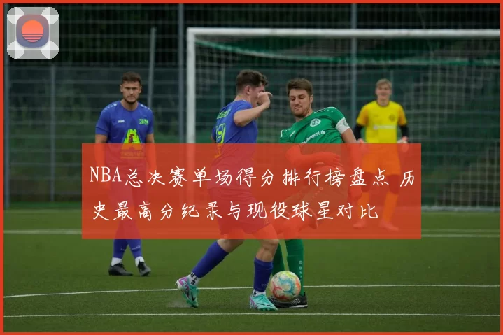 NBA总决赛单场得分排行榜盘点 历史最高分纪录与现役球星对比