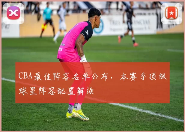 CBA最佳阵容名单公布，本赛季顶级球星阵容配置解读