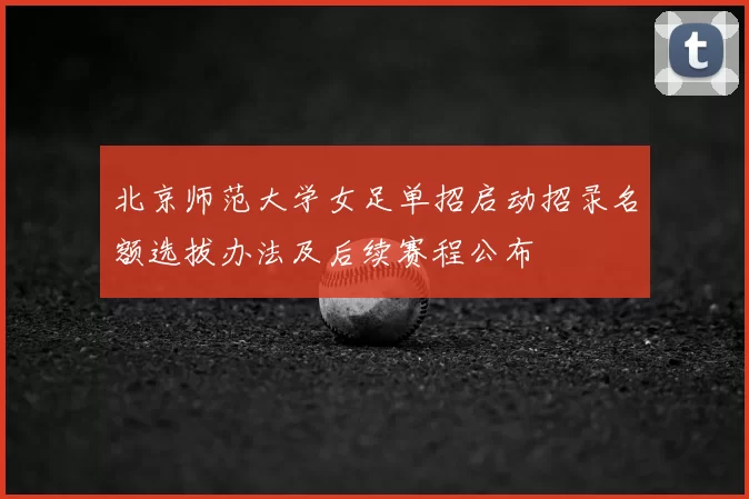 北京师范大学女足单招启动招录名额选拔办法及后续赛程公布
