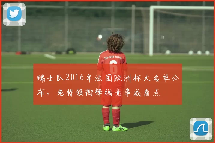 瑞士队2016年法国欧洲杯大名单公布，老将领衔锋线竞争成看点