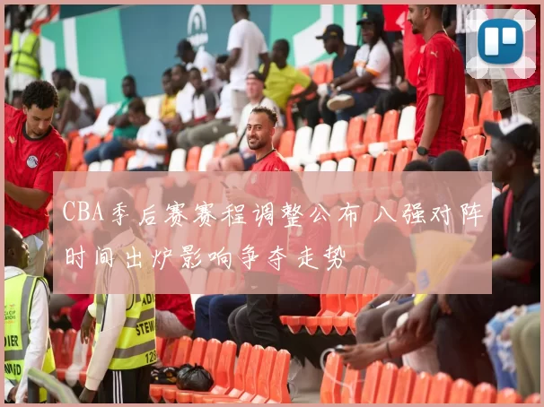 CBA季后赛赛程调整公布 八强对阵时间出炉影响争夺走势