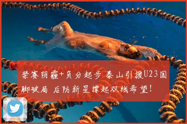 禁赛阴霾+负分起步 泰山引援U23国脚破局 后防新星撑起双线希望！