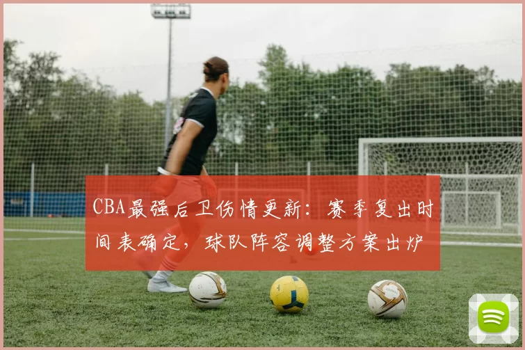 CBA最强后卫伤情更新：赛季复出时间表确定，球队阵容调整方案出炉