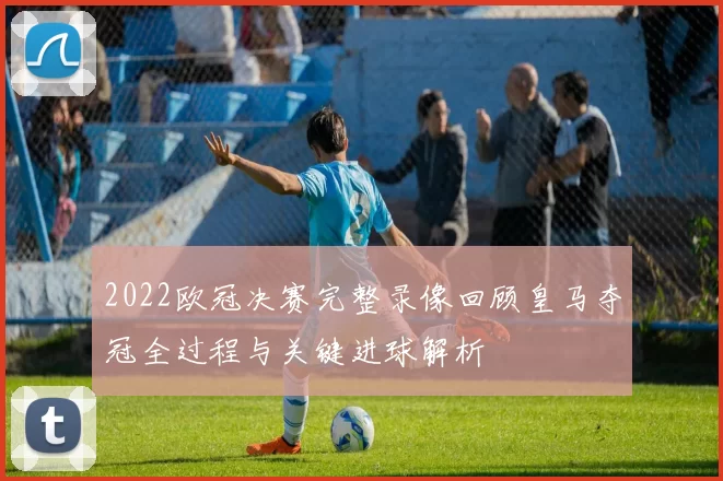 2022欧冠决赛完整录像回顾皇马夺冠全过程与关键进球解析