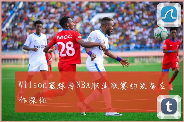 Wilson篮球与NBA职业联赛的装备合作深化