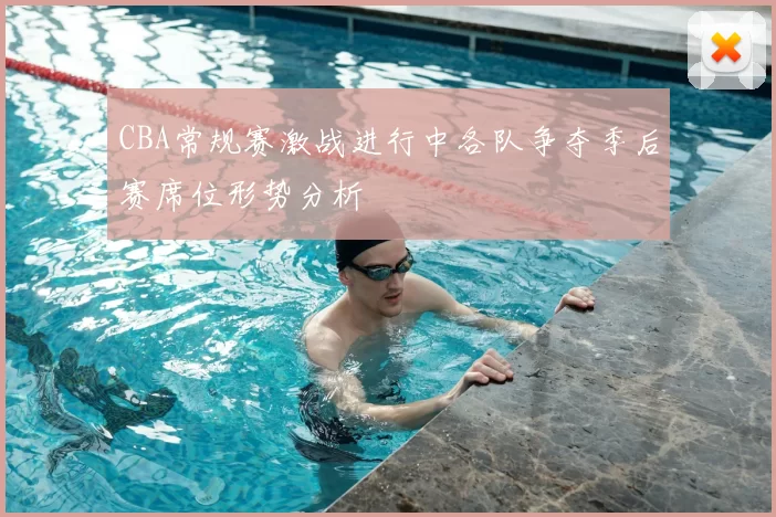 CBA常规赛激战进行中各队争夺季后赛席位形势分析