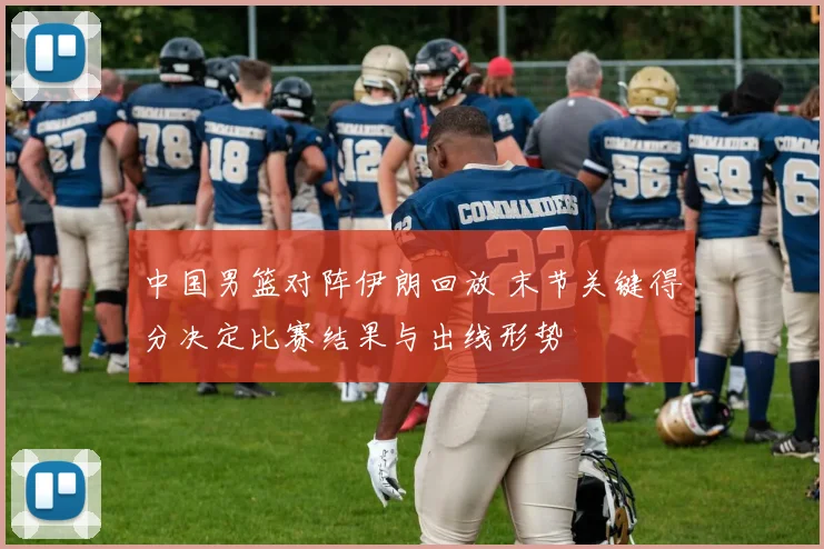 中国男篮对阵伊朗回放 末节关键得分决定比赛结果与出线形势