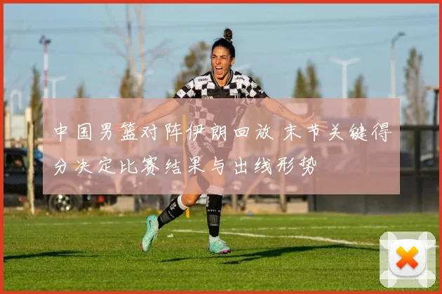 中国男篮对阵伊朗回放 末节关键得分决定比赛结果与出线形势
