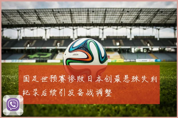 国足世预赛惨败日本创最悬殊失利纪录后续引发备战调整