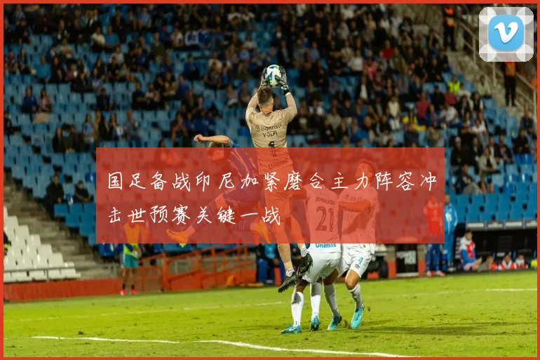 国足备战印尼加紧磨合主力阵容冲击世预赛关键一战
