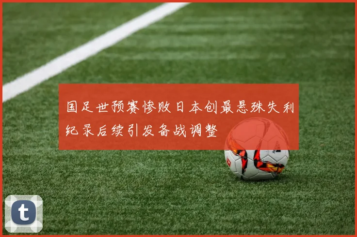 国足世预赛惨败日本创最悬殊失利纪录后续引发备战调整