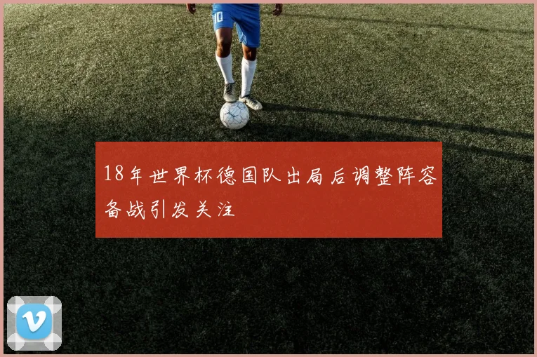 18年世界杯德国队出局后调整阵容备战引发关注